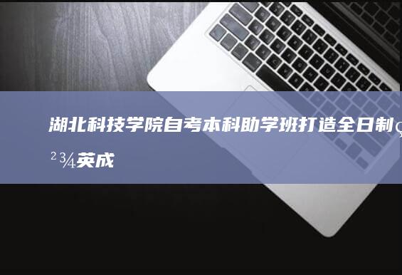 湖北科技学院自考本科助学班：打造全日制精英成长平台